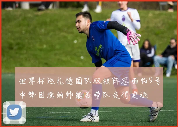 世界杯巡礼德国队双核阵容面临9号中锋困境纳帅能否带队走得更远