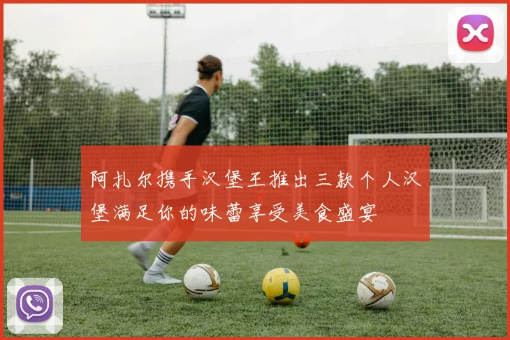 阿扎尔携手汉堡王推出三款个人汉堡满足你的味蕾享受美食盛宴