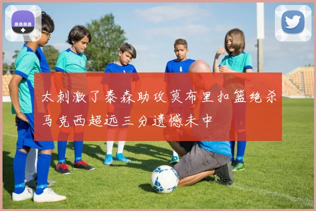 太刺激了泰森助攻莫布里扣篮绝杀马克西超远三分遗憾未中