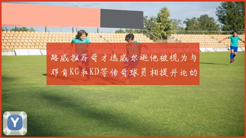 路威推荐奇才选威尔逊他被视为与邓肯KG和KD等传奇球员相提并论的未来之星