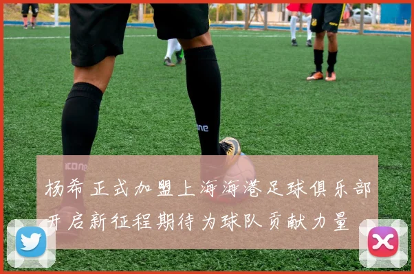 杨希正式加盟上海海港足球俱乐部开启新征程期待为球队贡献力量