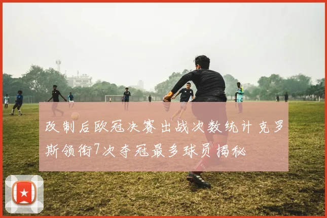 改制后欧冠决赛出战次数统计克罗斯领衔7次夺冠最多球员揭秘