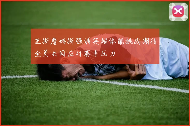 里斯詹姆斯强调英超体能挑战期待全员共同应对赛季压力