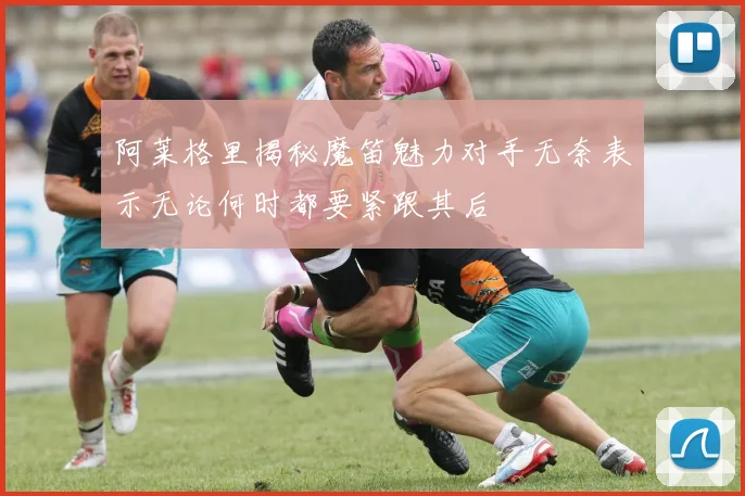 阿莱格里揭秘魔笛魅力对手无奈表示无论何时都要紧跟其后
