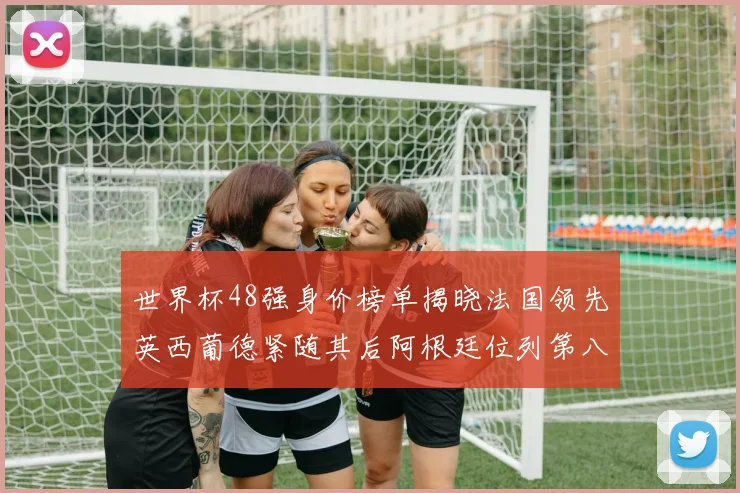 世界杯48强身价榜单揭晓法国领先英西葡德紧随其后阿根廷位列第八