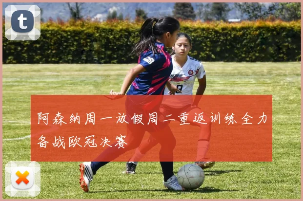 阿森纳周一放假周二重返训练全力备战欧冠决赛