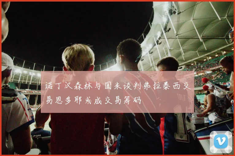 诺丁汉森林与国米谈判弗拉泰西交易恩多耶或成交易筹码