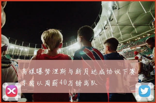 乌媒曝努涅斯与新月达成协议下赛季将以周薪40万镑离队