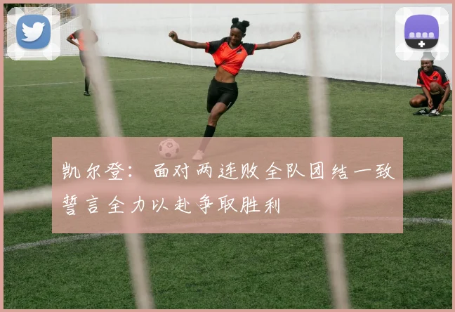 凯尔登：面对两连败全队团结一致誓言全力以赴争取胜利