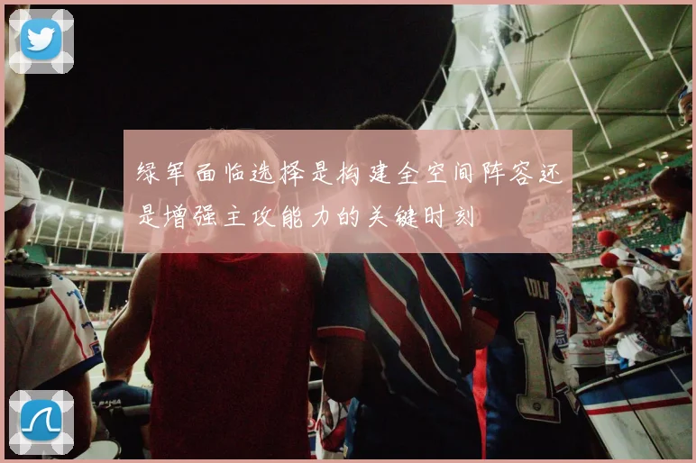 绿军面临选择是构建全空间阵容还是增强主攻能力的关键时刻