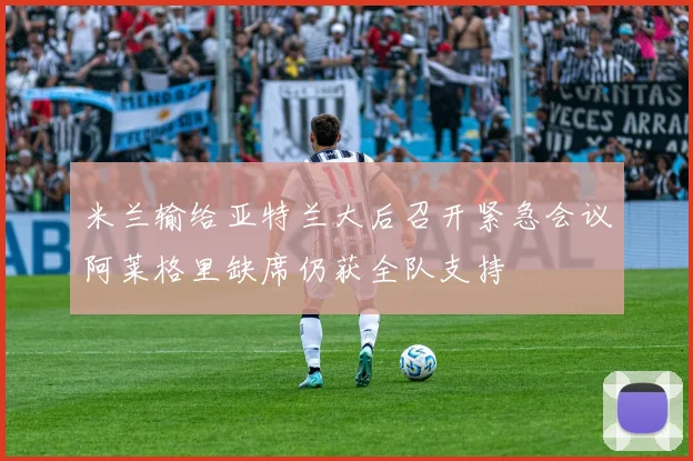 米兰输给亚特兰大后召开紧急会议阿莱格里缺席仍获全队支持