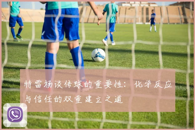 特雷杨谈传球的重要性：化学反应与信任的双重建立之道