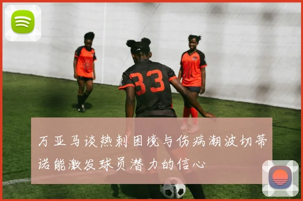 万亚马谈热刺困境与伤病潮波切蒂诺能激发球员潜力的信心