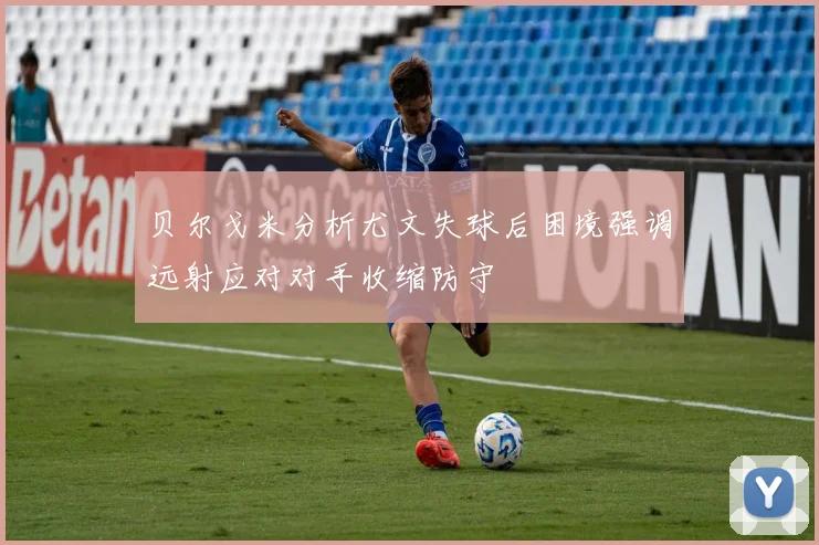 贝尔戈米分析尤文失球后困境强调远射应对对手收缩防守
