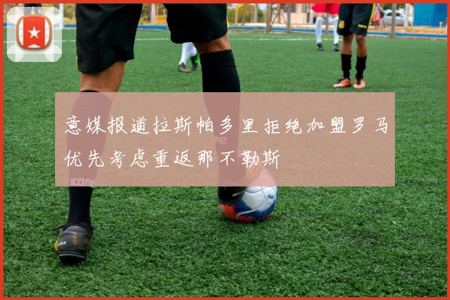 意媒报道拉斯帕多里拒绝加盟罗马优先考虑重返那不勒斯