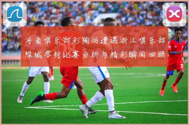 河南俱乐部彩陶坊遭遇浙江俱乐部绿城零封比赛分析与精彩瞬间回顾