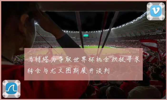 马特塔为争取世界杯机会积极寻求转会与尤文图斯展开谈判